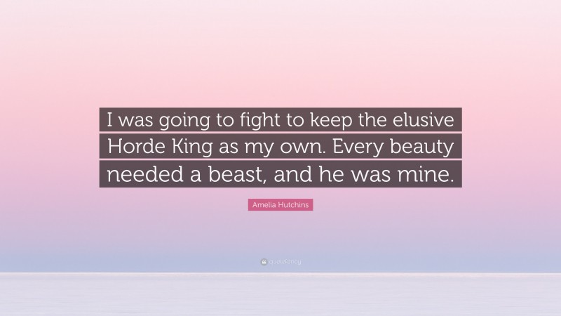 Amelia Hutchins Quote: “I was going to fight to keep the elusive Horde King as my own. Every beauty needed a beast, and he was mine.”