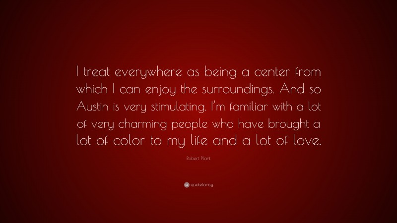 Robert Plant Quote: “I treat everywhere as being a center from which I can enjoy the surroundings. And so Austin is very stimulating. I’m familiar with a lot of very charming people who have brought a lot of color to my life and a lot of love.”