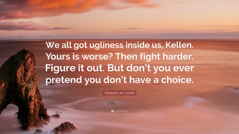 Sebastien de Castell Quote: “We all got ugliness inside us, Kellen. Yours is worse? Then fight harder. Figure it out. But don’t you ever pretend you don’t have a choice.”