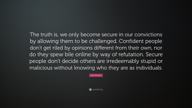 Kate Murphy Quote: “The truth is, we only become secure in our convictions by allowing them to be challenged. Confident people don’t get riled by opinions different from their own, nor do they spew bile online by way of refutation. Secure people don’t decide others are irredeemably stupid or malicious without knowing who they are as individuals.”