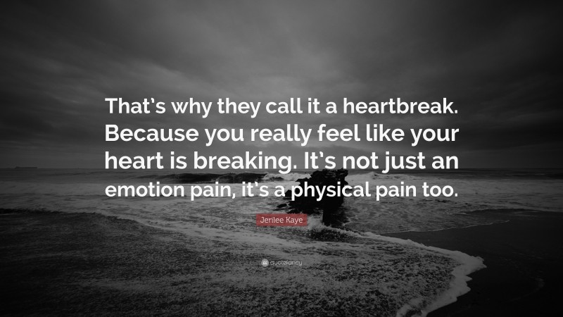 Jerilee Kaye Quote: “That’s why they call it a heartbreak. Because you really feel like your heart is breaking. It’s not just an emotion pain, it’s a physical pain too.”