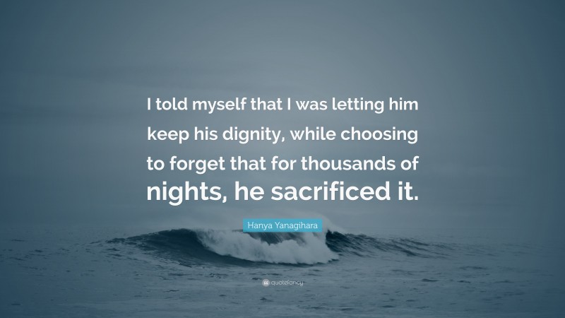 Hanya Yanagihara Quote: “I told myself that I was letting him keep his dignity, while choosing to forget that for thousands of nights, he sacrificed it.”