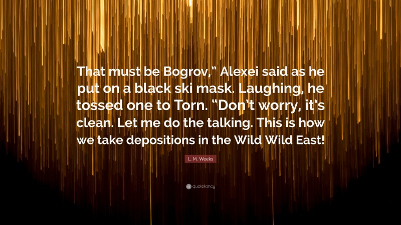 L. M. Weeks Quote: “That must be Bogrov,” Alexei said as he put on a black ski mask. Laughing, he tossed one to Torn. “Don’t worry, it’s clean. Let me do the talking. This is how we take depositions in the Wild Wild East!”