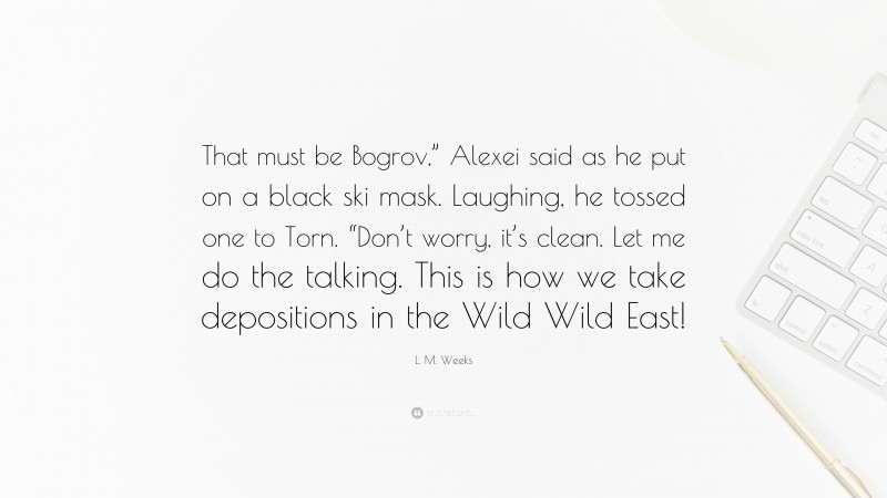 L. M. Weeks Quote: “That must be Bogrov,” Alexei said as he put on a black ski mask. Laughing, he tossed one to Torn. “Don’t worry, it’s clean. Let me do the talking. This is how we take depositions in the Wild Wild East!”