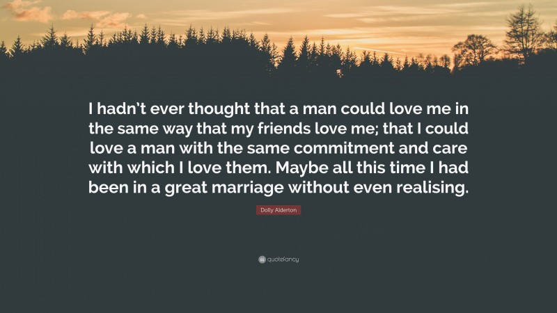 Dolly Alderton Quote: “I hadn’t ever thought that a man could love me in the same way that my friends love me; that I could love a man with the same commitment and care with which I love them. Maybe all this time I had been in a great marriage without even realising.”