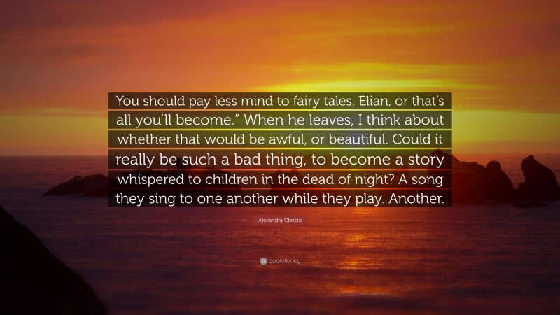 Alexandra Christo Quote: “You should pay less mind to fairy tales, Elian, or that’s all you’ll become.” When he leaves, I think about whether that would be awful, or beautiful. Could it really be such a bad thing, to become a story whispered to children in the dead of night? A song they sing to one another while they play. Another.”