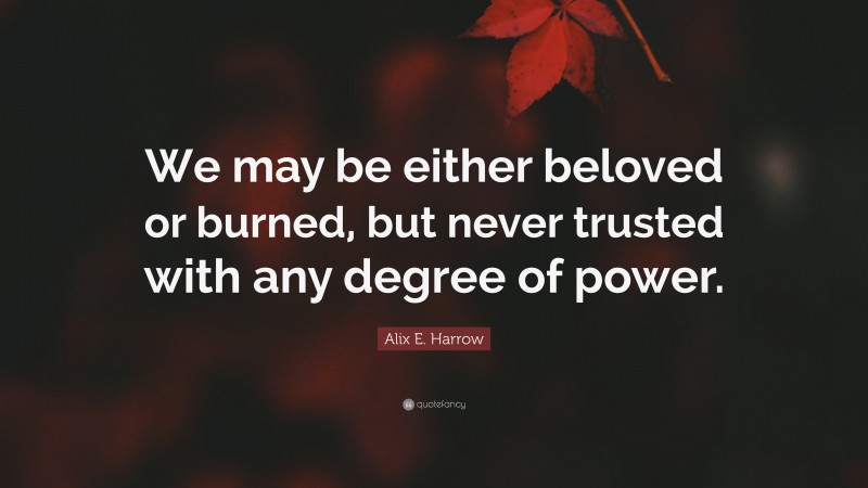 Alix E. Harrow Quote: “We may be either beloved or burned, but never trusted with any degree of power.”