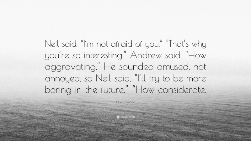 Nora Sakavic Quote: “Neil said. “I’m not afraid of you.” “That’s why you’re so interesting,” Andrew said. “How aggravating.” He sounded amused, not annoyed, so Neil said, “I’ll try to be more boring in the future.” “How considerate.”