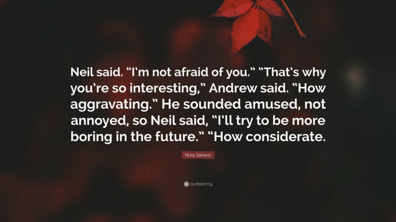 Nora Sakavic Quote: “Neil said. “I’m not afraid of you.” “That’s why you’re so interesting,” Andrew said. “How aggravating.” He sounded amused, not annoyed, so Neil said, “I’ll try to be more boring in the future.” “How considerate.”