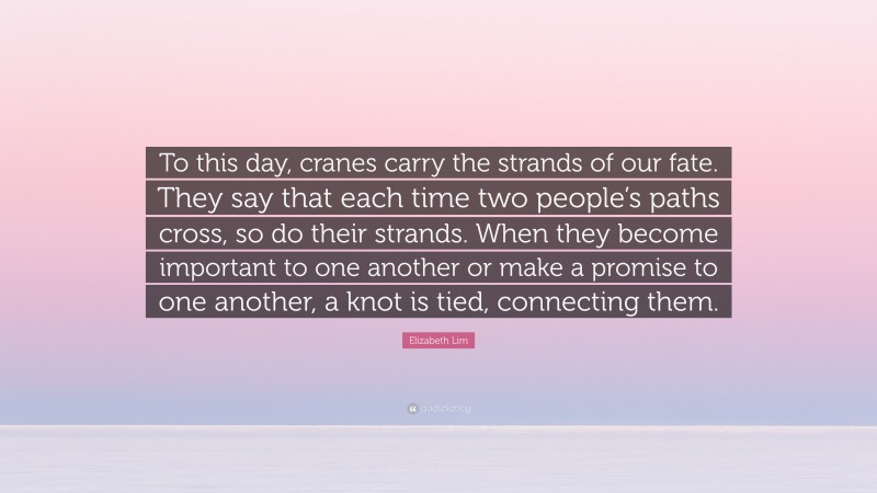 Elizabeth Lim Quote: “To this day, cranes carry the strands of our fate. They say that each time two people’s paths cross, so do their strands. When they become important to one another or make a promise to one another, a knot is tied, connecting them.”