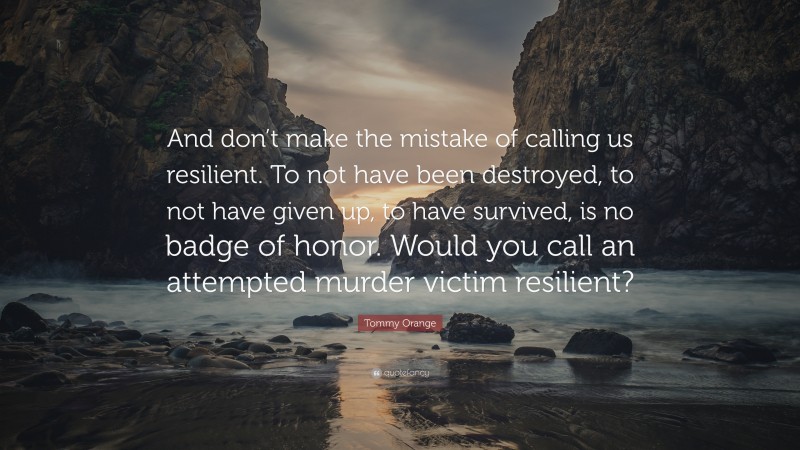 Tommy Orange Quote: “And don’t make the mistake of calling us resilient. To not have been destroyed, to not have given up, to have survived, is no badge of honor. Would you call an attempted murder victim resilient?”