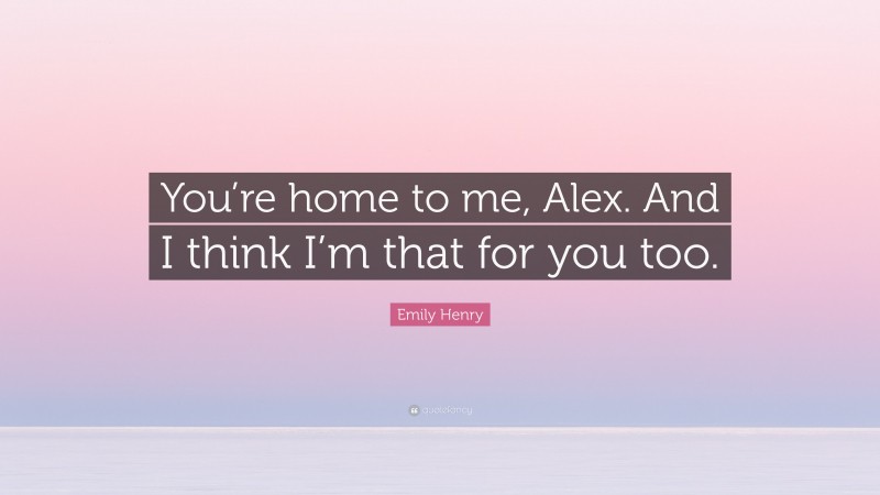 Emily Henry Quote: “You’re home to me, Alex. And I think I’m that for you too.”