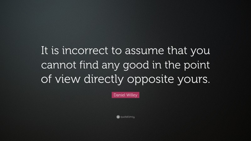 Daniel Willey Quote: “It is incorrect to assume that you cannot find any good in the point of view directly opposite yours.”