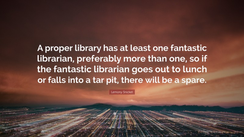 Lemony Snicket Quote: “A proper library has at least one fantastic librarian, preferably more than one, so if the fantastic librarian goes out to lunch or falls into a tar pit, there will be a spare.”