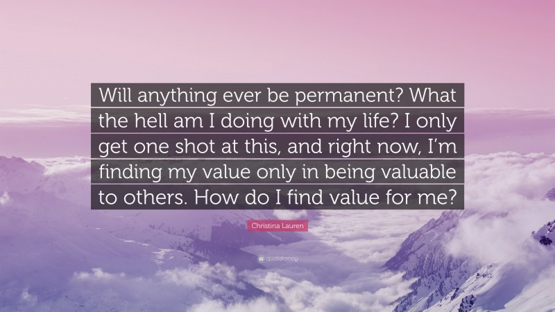 Christina Lauren Quote: “Will anything ever be permanent? What the hell am I doing with my life? I only get one shot at this, and right now, I’m finding my value only in being valuable to others. How do I find value for me?”