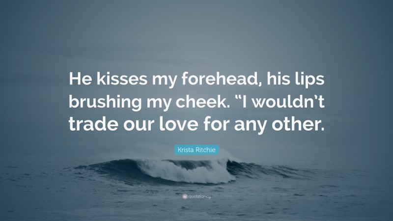 Krista Ritchie Quote: “He kisses my forehead, his lips brushing my cheek. “I wouldn’t trade our love for any other.”