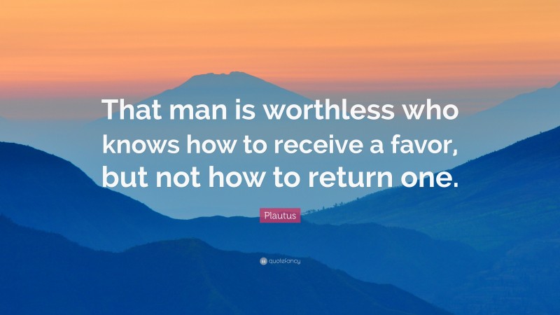 Plautus Quote: “That man is worthless who knows how to receive a favor, but not how to return one.”