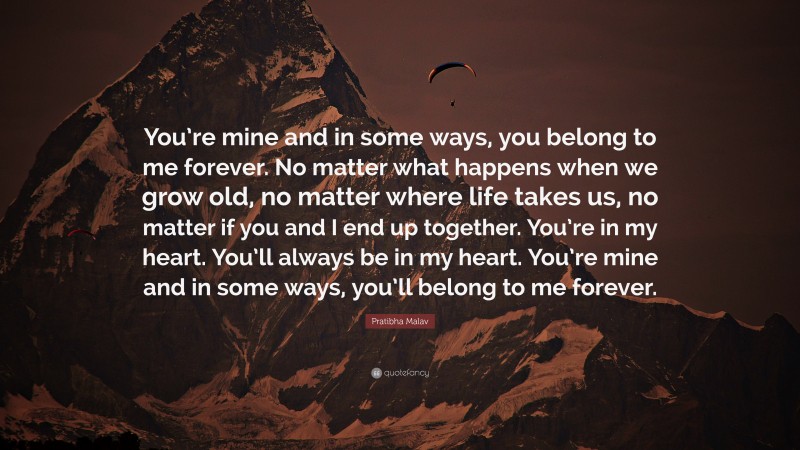 Pratibha Malav Quote: “You’re mine and in some ways, you belong to me forever. No matter what happens when we grow old, no matter where life takes us, no matter if you and I end up together. You’re in my heart. You’ll always be in my heart. You’re mine and in some ways, you’ll belong to me forever.”