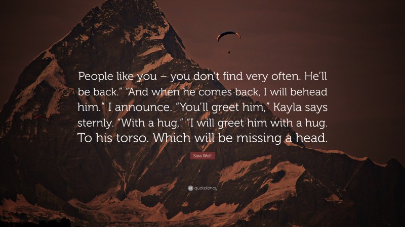 Sara Wolf Quote: “People like you – you don’t find very often. He’ll be back.” “And when he comes back, I will behead him.” I announce. “You’ll greet him,” Kayla says sternly. “With a hug.” “I will greet him with a hug. To his torso. Which will be missing a head.”