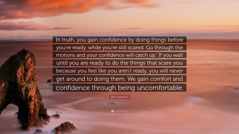Ellen Hendriksen Quote: “In truth, you gain confidence by doing things before you’re ready, while you’re still scared. Go through the motions and your confidence will catch up.′ If you wait until you are ready to do the things that scare you because you feel like you aren’t ready, you will never get around to doing them. We gain comfort and confidence through being uncomfortable.”