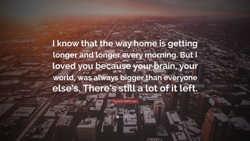 Fredrik Backman Quote: “I know that the way home is getting longer and longer every morning. But I loved you because your brain, your world, was always bigger than everyone else’s. There’s still a lot of it left.”