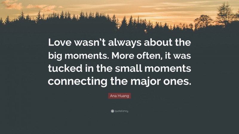 Ana Huang Quote: “Love wasn’t always about the big moments. More often, it was tucked in the small moments connecting the major ones.”