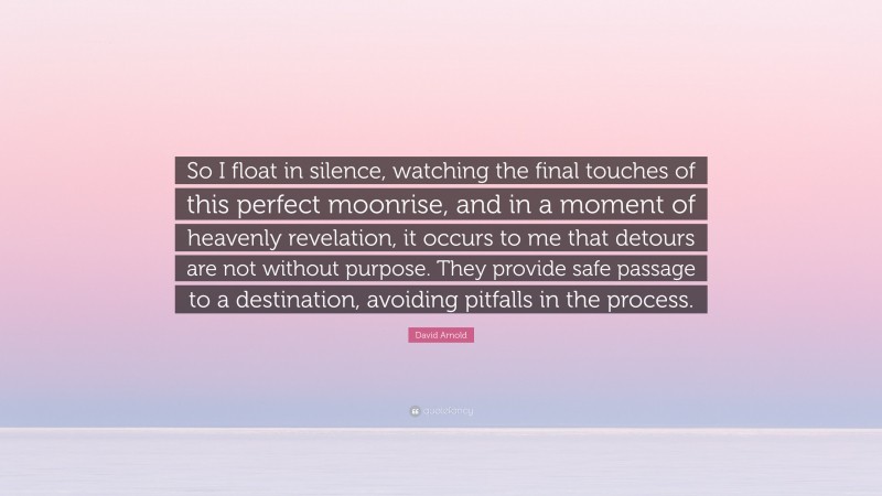 David Arnold Quote: “So I float in silence, watching the final touches of this perfect moonrise, and in a moment of heavenly revelation, it occurs to me that detours are not without purpose. They provide safe passage to a destination, avoiding pitfalls in the process.”