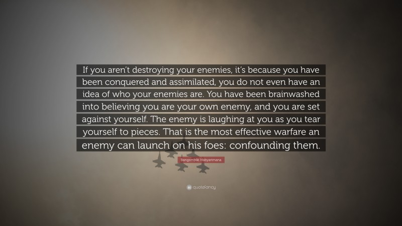 Bangambiki Habyarimana Quote: “If you aren’t destroying your enemies, it’s because you have been conquered and assimilated, you do not even have an idea of who your enemies are. You have been brainwashed into believing you are your own enemy, and you are set against yourself. The enemy is laughing at you as you tear yourself to pieces. That is the most effective warfare an enemy can launch on his foes: confounding them.”