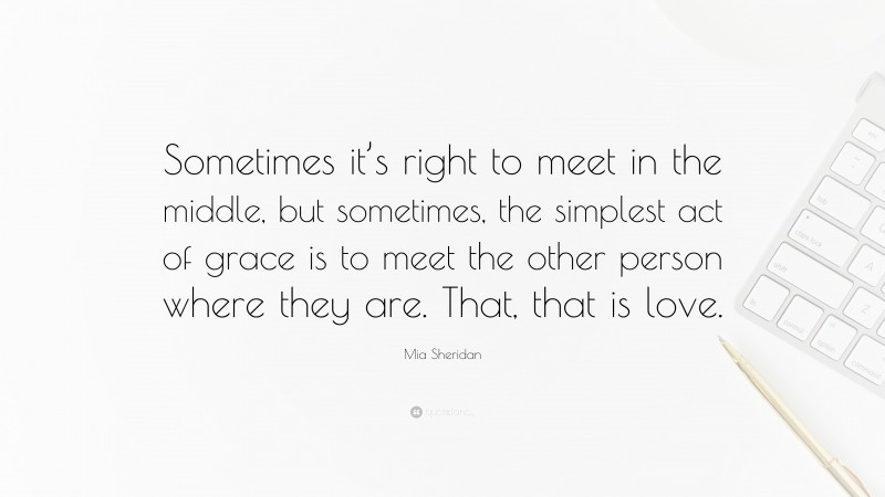 Mia Sheridan Quote: “Sometimes it’s right to meet in the middle, but sometimes, the simplest act of grace is to meet the other person where they are. That, that is love.”