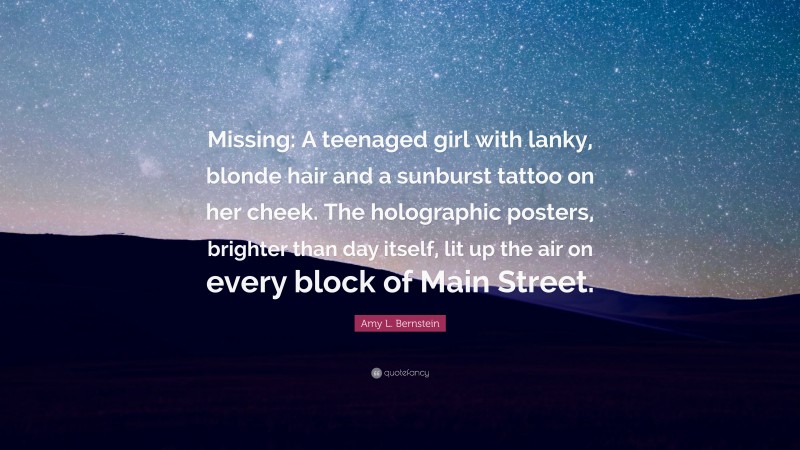 Amy L. Bernstein Quote: “Missing: A teenaged girl with lanky, blonde hair and a sunburst tattoo on her cheek. The holographic posters, brighter than day itself, lit up the air on every block of Main Street.”