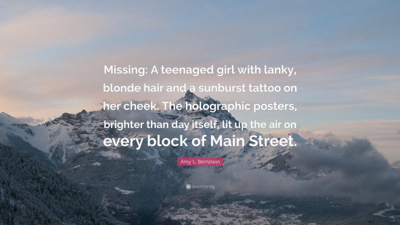 Amy L. Bernstein Quote: “Missing: A teenaged girl with lanky, blonde hair and a sunburst tattoo on her cheek. The holographic posters, brighter than day itself, lit up the air on every block of Main Street.”