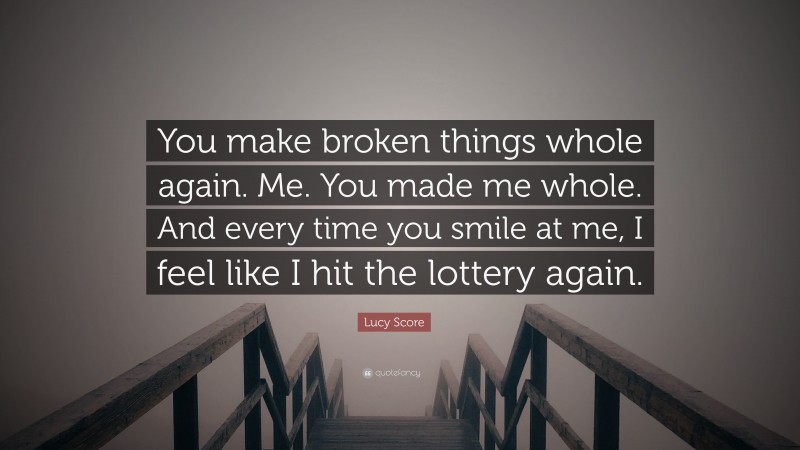 Lucy Score Quote: “You make broken things whole again. Me. You made me whole. And every time you smile at me, I feel like I hit the lottery again.”