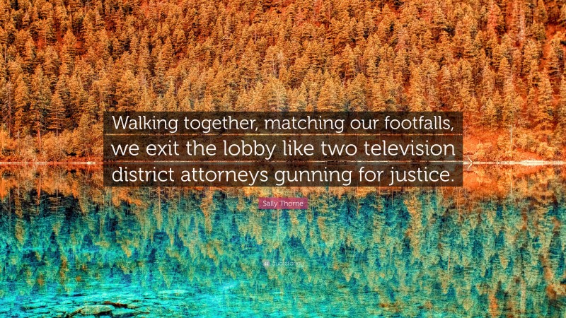 Sally Thorne Quote: “Walking together, matching our footfalls, we exit the lobby like two television district attorneys gunning for justice.”