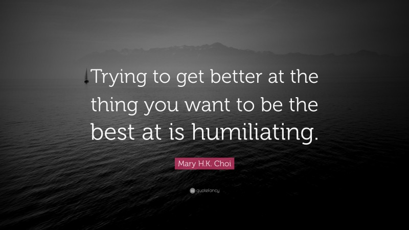 Mary H.K. Choi Quote: “Trying to get better at the thing you want to be the best at is humiliating.”