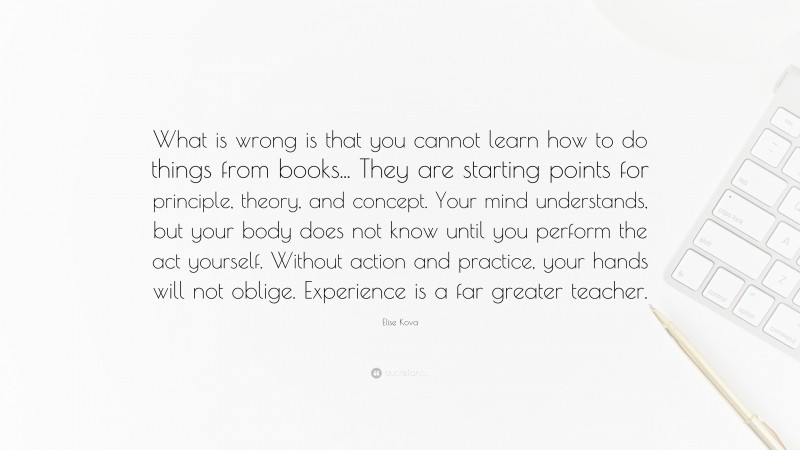 Elise Kova Quote: “What is wrong is that you cannot learn how to do things from books... They are starting points for principle, theory, and concept. Your mind understands, but your body does not know until you perform the act yourself. Without action and practice, your hands will not oblige. Experience is a far greater teacher.”