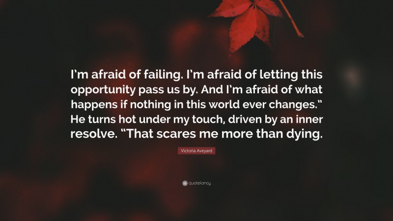 Victoria Aveyard Quote: “I’m afraid of failing. I’m afraid of letting this opportunity pass us by. And I’m afraid of what happens if nothing in this world ever changes.” He turns hot under my touch, driven by an inner resolve. “That scares me more than dying.”