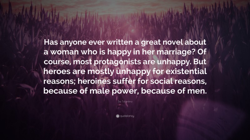 Jia Tolentino Quote: “Has anyone ever written a great novel about a woman who is happy in her marriage? Of course, most protagonists are unhappy. But heroes are mostly unhappy for existential reasons; heroines suffer for social reasons, because of male power, because of men.”