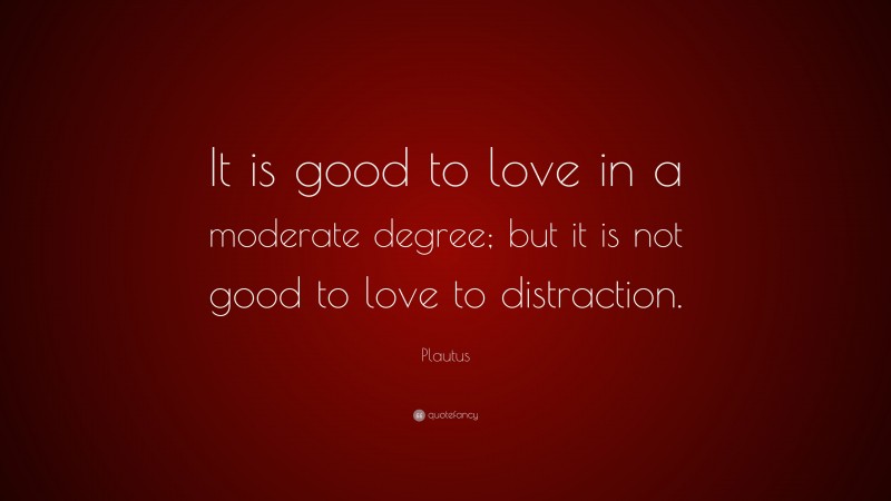 Plautus Quote: “It is good to love in a moderate degree; but it is not good to love to distraction.”