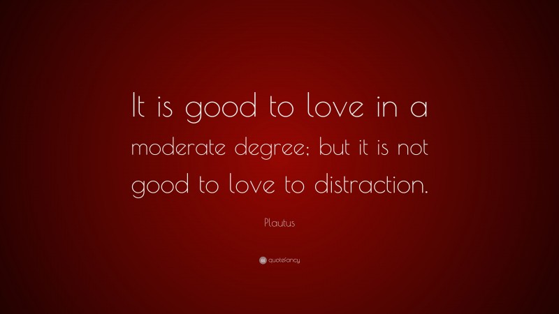 Plautus Quote: “It is good to love in a moderate degree; but it is not good to love to distraction.”