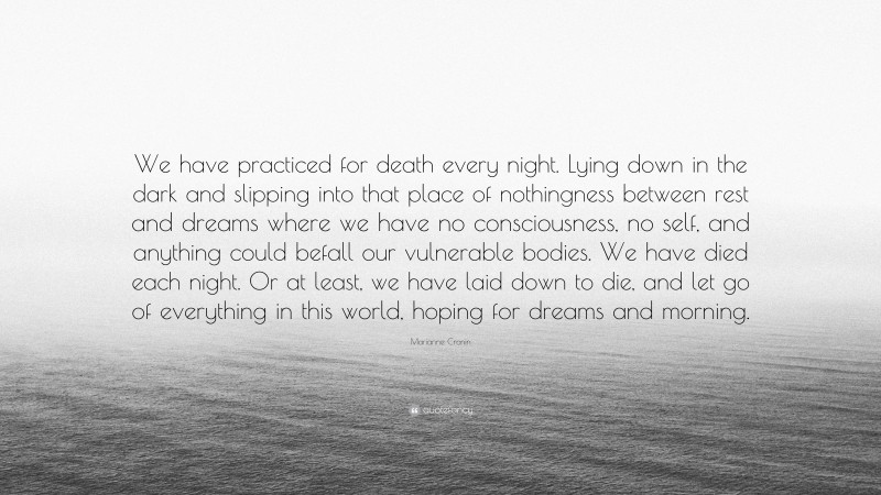 Marianne Cronin Quote: “We have practiced for death every night. Lying down in the dark and slipping into that place of nothingness between rest and dreams where we have no consciousness, no self, and anything could befall our vulnerable bodies. We have died each night. Or at least, we have laid down to die, and let go of everything in this world, hoping for dreams and morning.”
