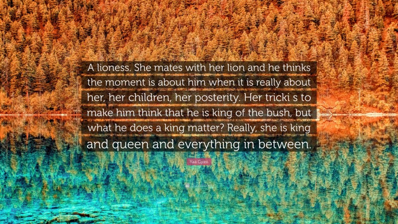 Yaa Gyasi Quote: “A lioness. She mates with her lion and he thinks the moment is about him when it is really about her, her children, her posterity. Her tricki s to make him think that he is king of the bush, but what he does a king matter? Really, she is king and queen and everything in between.”