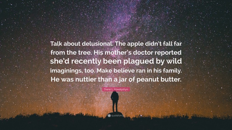 Diane L. Kowalyshyn Quote: “Talk about delusional. The apple didn’t fall far from the tree. His mother’s doctor reported she’d recently been plagued by wild imaginings, too. Make believe ran in his family. He was nuttier than a jar of peanut butter.”