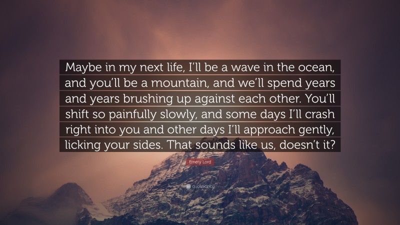 Emery Lord Quote: “Maybe in my next life, I’ll be a wave in the ocean, and you’ll be a mountain, and we’ll spend years and years brushing up against each other. You’ll shift so painfully slowly, and some days I’ll crash right into you and other days I’ll approach gently, licking your sides. That sounds like us, doesn’t it?”