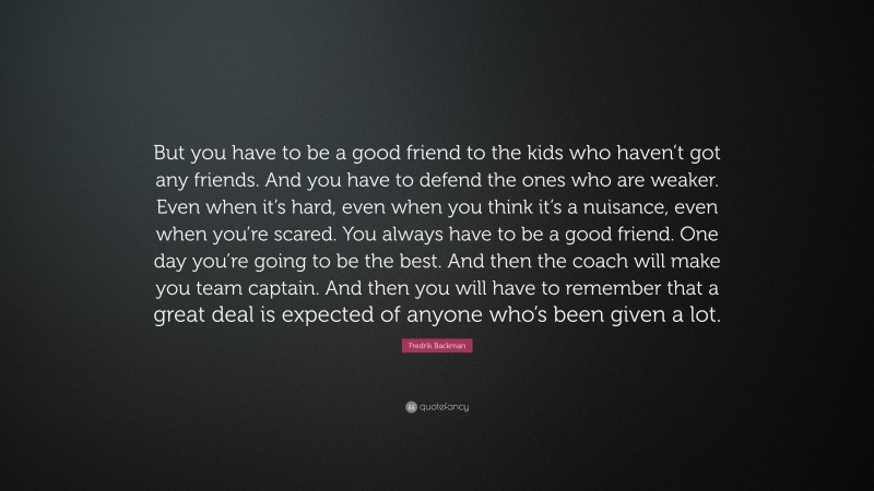 Fredrik Backman Quote: “But you have to be a good friend to the kids who haven’t got any friends. And you have to defend the ones who are weaker. Even when it’s hard, even when you think it’s a nuisance, even when you’re scared. You always have to be a good friend. One day you’re going to be the best. And then the coach will make you team captain. And then you will have to remember that a great deal is expected of anyone who’s been given a lot.”