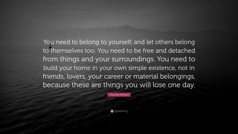 Charlotte Eriksson Quote: “You need to belong to yourself, and let others belong to themselves too. You need to be free and detached from things and your surroundings. You need to build your home in your own simple existence, not in friends, lovers, your career or material belongings, because these are things you will lose one day.”