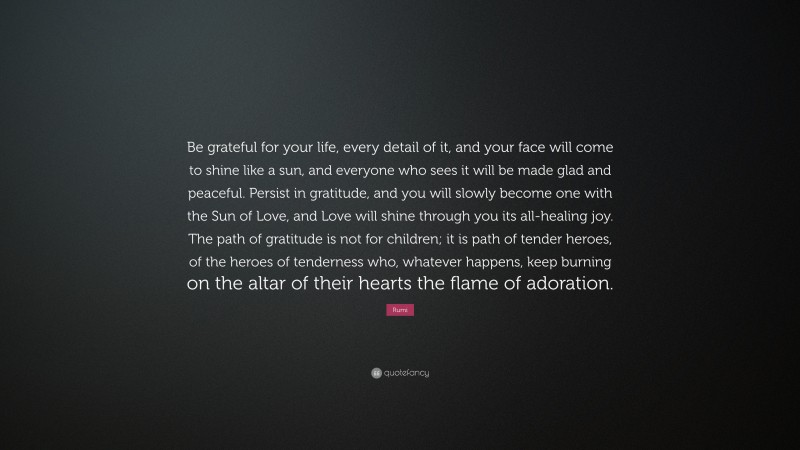 Rumi Quote: “Be grateful for your life, every detail of it, and your face will come to shine like a sun, and everyone who sees it will be made glad and peaceful. Persist in gratitude, and you will slowly become one with the Sun of Love, and Love will shine through you its all-healing joy. The path of gratitude is not for children; it is path of tender heroes, of the heroes of tenderness who, whatever happens, keep burning on the altar of their hearts the flame of adoration.”