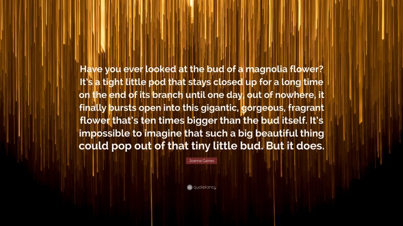 Joanna Gaines Quote: “Have you ever looked at the bud of a magnolia flower? It’s a tight little pod that stays closed up for a long time on the end of its branch until one day, out of nowhere, it finally bursts open into this gigantic, gorgeous, fragrant flower that’s ten times bigger than the bud itself. It’s impossible to imagine that such a big beautiful thing could pop out of that tiny little bud. But it does.”