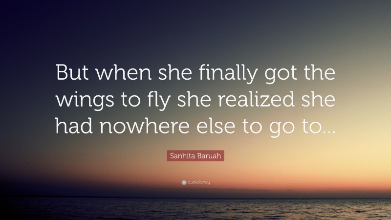 Sanhita Baruah Quote: “But when she finally got the wings to fly she realized she had nowhere else to go to...”