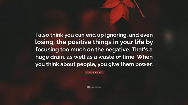 Sophia Amoruso Quote: “I also think you can end up ignoring, and even losing, the positive things in your life by focusing too much on the negative. That’s a huge drain, as well as a waste of time. When you think about people, you give them power.”