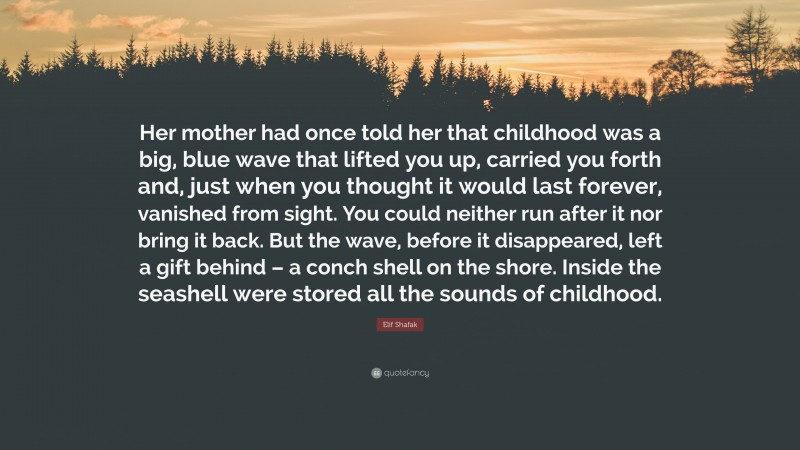 Elif Shafak Quote: “Her mother had once told her that childhood was a big, blue wave that lifted you up, carried you forth and, just when you thought it would last forever, vanished from sight. You could neither run after it nor bring it back. But the wave, before it disappeared, left a gift behind – a conch shell on the shore. Inside the seashell were stored all the sounds of childhood.”